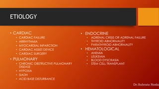ETIOLOGY
• CARDIAC
• CARDIAC FAILURE
• ARRHYTHMIA
• MYOCARDIAL INFARCTION
• CARDIAC ASSIST DEVICE
• CARDIAC SURGERY
• PULMONARY
• CHRONIC OBSTRUCTIVE PULMONARY
DISEASE
• HYPOXIA
• SIADH
• ACID BASE DISTURBANCE
• ENDOCRINE
• ADRENAL CRISIS OR ADRENAL FAILURE
• THYROID ABNORMALITY
• PARATHYROID ABNORMALITY
• HEMATOLOGICAL
• ANEMIA
• LEUKEMIA
• BLOOD DYSCRASIA
• STEM CELL TRANSPLANT
Dr.Subrata Naska
 