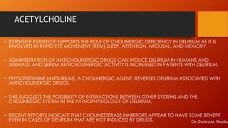 ACETYLCHOLINE
• EXTENSIVE EVIDENCE SUPPORTS THE ROLE OF CHOLINERGIC DEFICIENCY IN DELIRIUM AS IT IS
INVOLVED IN RAPID EYE MOVEMENT (REM) SLEEP, ATTENTION, AROUSAL, AND MEMORY.
• ADMINISTRATION OF ANTICHOLINERGIC DRUGS CAN INDUCE DELIRIUM IN HUMANS AND
ANIMALS, AND SERUM ANTICHOLINERGIC ACTIVITY IS INCREASED IN PATIENTS WITH DELIRIUM.
• PHYSOSTIGMINE (ANTILIRIUM), A CHOLINERGIC AGENT, REVERSES DELIRIUM ASSOCIATED WITH
ANTICHOLINERGIC DRUGS.
• THIS SUGGESTS THE POSSIBILITY OF INTERACTIONS BETWEEN OTHER SYSTEMS AND THE
CHOLINERGIC SYSTEM IN THE PATHOPHYSIOLOGY OF DELIRIUM.
• RECENT REPORTS INDICATE THAT CHOLINESTERASE INHIBITORS APPEAR TO HAVE SOME BENEFIT
EVEN IN CASES OF DELIRIUM THAT ARE NOT INDUCED BY DRUGS. Dr.Subrata Naska
 