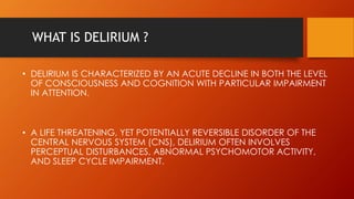 WHAT IS DELIRIUM ?
• DELIRIUM IS CHARACTERIZED BY AN ACUTE DECLINE IN BOTH THE LEVEL
OF CONSCIOUSNESS AND COGNITION WITH PARTICULAR IMPAIRMENT
IN ATTENTION.
• A LIFE THREATENING, YET POTENTIALLY REVERSIBLE DISORDER OF THE
CENTRAL NERVOUS SYSTEM (CNS), DELIRIUM OFTEN INVOLVES
PERCEPTUAL DISTURBANCES, ABNORMAL PSYCHOMOTOR ACTIVITY,
AND SLEEP CYCLE IMPAIRMENT.
 