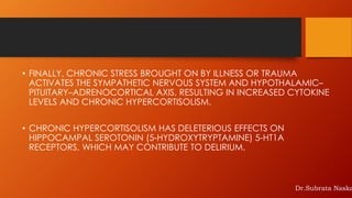 • FINALLY, CHRONIC STRESS BROUGHT ON BY ILLNESS OR TRAUMA
ACTIVATES THE SYMPATHETIC NERVOUS SYSTEM AND HYPOTHALAMIC–
PITUITARY–ADRENOCORTICAL AXIS, RESULTING IN INCREASED CYTOKINE
LEVELS AND CHRONIC HYPERCORTISOLISM.
• CHRONIC HYPERCORTISOLISM HAS DELETERIOUS EFFECTS ON
HIPPOCAMPAL SEROTONIN (5-HYDROXYTRYPTAMINE) 5-HT1A
RECEPTORS, WHICH MAY CONTRIBUTE TO DELIRIUM.
Dr.Subrata Naska
 
