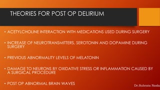 THEORIES FOR POST OP DELIRIUM
• ACETYLCHOLINE INTERACTION WITH MEDICATIONS USED DURING SURGERY
• INCREASE OF NEUROTRANSMITTERS, SEROTONIN AND DOPAMINE DURING
SURGERY
• PREVIOUS ABNORMALITY LEVELS OF MELATONIN
• DAMAGE TO NEURONS BY OXIDATIVE STRESS OR INFLAMMATION CAUSED BY
A SURGICAL PROCEDURE
• POST OP ABNORMAL BRAIN WAVES Dr.Subrata Naska
 