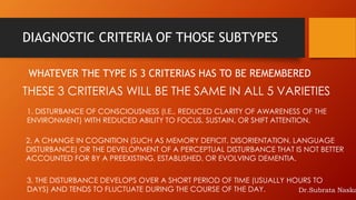 DIAGNOSTIC CRITERIA OF THOSE SUBTYPES
WHATEVER THE TYPE IS 3 CRITERIAS HAS TO BE REMEMBERED
THESE 3 CRITERIAS WILL BE THE SAME IN ALL 5 VARIETIES
2. A CHANGE IN COGNITION (SUCH AS MEMORY DEFICIT, DISORIENTATION, LANGUAGE
DISTURBANCE) OR THE DEVELOPMENT OF A PERCEPTUAL DISTURBANCE THAT IS NOT BETTER
ACCOUNTED FOR BY A PREEXISTING, ESTABLISHED, OR EVOLVING DEMENTIA.
1. DISTURBANCE OF CONSCIOUSNESS (I.E., REDUCED CLARITY OF AWARENESS OF THE
ENVIRONMENT) WITH REDUCED ABILITY TO FOCUS, SUSTAIN, OR SHIFT ATTENTION.
3. THE DISTURBANCE DEVELOPS OVER A SHORT PERIOD OF TIME (USUALLY HOURS TO
DAYS) AND TENDS TO FLUCTUATE DURING THE COURSE OF THE DAY. Dr.Subrata Naska
 
