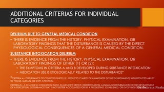 ADDITIONAL CRITERIAS FOR INDIVIDUAL
CATEGORIES
DELIRIUM DUE TO GENERAL MEDICAL CONDITION
• THERE IS EVIDENCE FROM THE HISTORY, PHYSICAL EXAMINATION, OR
LABORATORY FINDINGS THAT THE DISTURBANCE IS CAUSED BY THE DIRECT
PHYSIOLOGICAL CONSEQUENCES OF A GENERAL MEDICAL CONDITION.
SUBSTANCE INTOXICATION DELIRIUM
• THERE IS EVIDENCE FROM THE HISTORY, PHYSICAL EXAMINATION, OR
LABORATORY FINDINGS OF EITHER (1) OR (2):
• THE SYMPTOMS IN CRITERIA A AND B DEVELOPED DURING SUBSTANCE INTOXICATION
• MEDICATION USE IS ETIOLOGICALLY RELATED TO THE DISTURBANCE*
*CRITERIA A - DISTURBANCE OF CONSCIOUSNESS (I.E., REDUCED CLARITY OF AWARENESS OF THE ENVIRONMENT) WITH REDUCED ABILITY
TO FOCUS, SUSTAIN, OR SHIFT ATTENTION.
CRITERIA B - A CHANGE IN COGNITION (SUCH AS MEMORY DEFICIT, DISORIENTATION, LANGUAGE DISTURBANCE) OR THE DEVELOPMENT
OF A PERCEPTUAL DISTURBANCE THAT IS NOT BETTER ACCOUNTED FOR BY A PREEXISTING, ESTABLISHED, OR EVOLVING DEMENTIA.Dr.Subrata Naska
 
