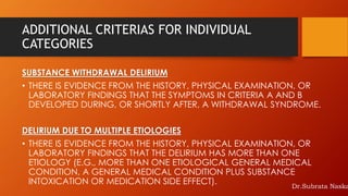 ADDITIONAL CRITERIAS FOR INDIVIDUAL
CATEGORIES
SUBSTANCE WITHDRAWAL DELIRIUM
• THERE IS EVIDENCE FROM THE HISTORY, PHYSICAL EXAMINATION, OR
LABORATORY FINDINGS THAT THE SYMPTOMS IN CRITERIA A AND B
DEVELOPED DURING, OR SHORTLY AFTER, A WITHDRAWAL SYNDROME.
DELIRIUM DUE TO MULTIPLE ETIOLOGIES
• THERE IS EVIDENCE FROM THE HISTORY, PHYSICAL EXAMINATION, OR
LABORATORY FINDINGS THAT THE DELIRIUM HAS MORE THAN ONE
ETIOLOGY (E.G., MORE THAN ONE ETIOLOGICAL GENERAL MEDICAL
CONDITION, A GENERAL MEDICAL CONDITION PLUS SUBSTANCE
INTOXICATION OR MEDICATION SIDE EFFECT). Dr.Subrata Naska
 