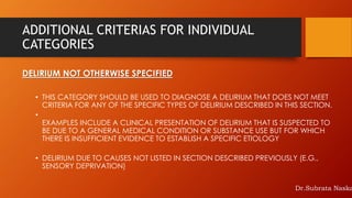 ADDITIONAL CRITERIAS FOR INDIVIDUAL
CATEGORIES
DELIRIUM NOT OTHERWISE SPECIFIED
• THIS CATEGORY SHOULD BE USED TO DIAGNOSE A DELIRIUM THAT DOES NOT MEET
CRITERIA FOR ANY OF THE SPECIFIC TYPES OF DELIRIUM DESCRIBED IN THIS SECTION.
•
EXAMPLES INCLUDE A CLINICAL PRESENTATION OF DELIRIUM THAT IS SUSPECTED TO
BE DUE TO A GENERAL MEDICAL CONDITION OR SUBSTANCE USE BUT FOR WHICH
THERE IS INSUFFICIENT EVIDENCE TO ESTABLISH A SPECIFIC ETIOLOGY
• DELIRIUM DUE TO CAUSES NOT LISTED IN SECTION DESCRIBED PREVIOUSLY (E.G.,
SENSORY DEPRIVATION)
Dr.Subrata Naska
 