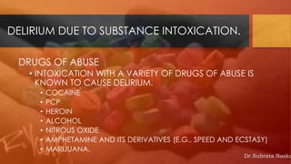 DELIRIUM DUE TO SUBSTANCE INTOXICATION.
DRUGS OF ABUSE
• INTOXICATION WITH A VARIETY OF DRUGS OF ABUSE IS
KNOWN TO CAUSE DELIRIUM.
• COCAINE
• PCP
• HEROIN
• ALCOHOL
• NITROUS OXIDE
• AMPHETAMINE AND ITS DERIVATIVES (E.G., SPEED AND ECSTASY)
• MARIJUANA.
Dr.Subrata Naska
 