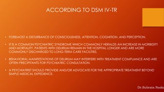 ACCORDING TO DSM IV-TR
• FOREMOST A DISTURBANCE OF CONSCIOUSNESS, ATTENTION, COGNITION, AND PERCEPTION.
• IT IS A COMMON PSYCHIATRIC SYNDROME WHICH COMMONLY HERALDS AN INCREASE IN MORBIDITY
AND MORTALITY. PATIENTS WITH DELIRIUM REMAIN IN THE HOSPITAL LONGER AND ARE MORE
COMMONLY DISCHARGED TO LONG-TERM CARE FACILITIES.
• BEHAVIORAL MANIFESTATIONS OF DELIRIUM MAY INTERFERE WITH TREATMENT COMPLIANCE AND ARE
OFTEN PRECIPITANTS FOR PSYCHIATRIC CONSULTATION.
• A PSYCHIATRIST SHOULD PROVIDE AND/OR ADVOCATE FOR THE APPROPRIATE TREATMENT BEYOND
SIMPLE MEDICAL EXPEDIENCE.
Dr.Subrata Naska
 