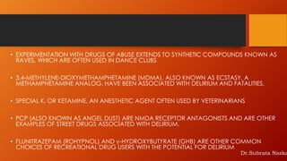 • EXPERIMENTATION WITH DRUGS OF ABUSE EXTENDS TO SYNTHETIC COMPOUNDS KNOWN AS
RAVES, WHICH ARE OFTEN USED IN DANCE CLUBS
• 3,4-METHYLENE-DIOXYMETHAMPHETAMINE (MDMA), ALSO KNOWN AS ECSTASY, A
METHAMPHETAMINE ANALOG, HAVE BEEN ASSOCIATED WITH DELIRIUM AND FATALITIES.
• SPECIAL K, OR KETAMINE, AN ANESTHETIC AGENT OFTEN USED BY VETERINARIANS
• PCP (ALSO KNOWN AS ANGEL DUST) ARE NMDA RECEPTOR ANTAGONISTS AND ARE OTHER
EXAMPLES OF STREET DRUGS ASSOCIATED WITH DELIRIUM.
• FLUNITRAZEPAM (ROHYPNOL) AND γ-HYDROXYBUTYRATE (GHB) ARE OTHER COMMON
CHOICES OF RECREATIONAL DRUG USERS WITH THE POTENTIAL FOR DELIRIUM
Dr.Subrata Naska
 