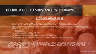 DELIRIUM DUE TO SUBSTANCE WITHDRAWAL
ALCOHOL WITHDRAWAL
• THE CLASSIC AGITATED WITHDRAWAL DELIRIUM IS DELIRIUM TREMENS.
• THIS SYNDROME, SYNONYMOUS WITH SEVERE ALCOHOL WITHDRAWAL, PRESENTS
WITH
• DELIRIUM
• AUTONOMIC HYPERACTIVITY
• FREQUENT VISUAL AND TACTILE HALLUCINATIONS
• CARRIES A SIGNIFICANT RISK OF SEIZURES AND DEATH IF UNTREATED.
• PATIENTS ADMITTED TO THE HOSPITAL MAY PRESENT SEVERAL DAYS INTO
ADMISSION WITH ALCOHOL WITHDRAWAL AND MAY BE AT RISK FOR
DELIRIUM TREMENS.
Dr.Subrata Naska
 