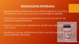 BENZODIAZEPINE WITHDRAWAL
• BENZODIAZEPINE WITHDRAWAL MAY APPEAR SIMILAR TO ALCOHOL
WITHDRAWAL AND MAY ALSO BE ACCOMPANIED BY SEIZURES.
• THE ONSET OF SYMPTOMS IS DEPENDENT ON THE HALF-LIFE OF THE
PARTICULAR BENZODIAZEPINE.
• EXAMPLE: ALPRAZOLAM WITHDRAWAL (SHORT HALF-LIFE) MAY PRESENT IN
1 TO 2 DAYS
• DIAZEPAM (VALIUM) WITHDRAWAL (LONG HALF-LIFE) MAY PRESENT 5 TO 7
DAYS AFTER THE LAST DOSE.
Dr.Subrata Naska
 