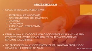 OPIATE WITHDRAWAL
• OPIATE WITHDRAWAL PRESENTS WITH
• SEVERE FLU-LIKE SYNDROMES
• GASTROINTESTINAL (GI) CRAMPING
• DIARRHEA
• DIAPHORESIS
• AUTONOMIC HYPERACTIVITY
• CRAVING.
• DELIRIUM MAY ALSO OCCUR WITH OPIOID WITHDRAWAL AND HAS BEEN
REPORTED WITH SWITCHING OF OPIATES EG: FROM TRANSDERMAL
FENTANYL TO MORPHINE.
• THE PRESENTATION MAY OCCUR BECAUSE OF UNKNOWN PRIOR USE OF
OPIATES IN THE CONTEXT OF ABUSE. Dr.Subrata Naska
 
