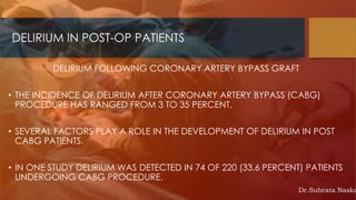 DELIRIUM IN POST-OP PATIENTS
DELIRIUM FOLLOWING CORONARY ARTERY BYPASS GRAFT
• THE INCIDENCE OF DELIRIUM AFTER CORONARY ARTERY BYPASS (CABG)
PROCEDURE HAS RANGED FROM 3 TO 35 PERCENT.
• SEVERAL FACTORS PLAY A ROLE IN THE DEVELOPMENT OF DELIRIUM IN POST
CABG PATIENTS.
• IN ONE STUDY DELIRIUM WAS DETECTED IN 74 OF 220 (33.6 PERCENT) PATIENTS
UNDERGOING CABG PROCEDURE.
Dr.Subrata Naska
 