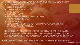 • MULTIPLE RISK FACTORS WERE IDENTIFIED FOR DELIRIUM IN THIS STUDY.
• INCREASING AGE
• BLOOD UREA LEVEL
• CARDIO-THORACIC INDEX
• HYPERTENSION
• SMOKING HABITS
• BLOOD REPLACEMENT DURING BYPASS
• ATRIAL FIBRILLATION (AF)
• PNEUMONIA
• BLOOD BALANCE IN THE POSTOPERATIVE PERIOD WERE ALL
ASSOCIATED WITH DELIRIUM.
• INTERESTINGLY, NO SPECIFIC FACTOR ASSOCIATED WITH THE CABG
PROCEDURE ITSELF (PERFUSION PRESSURE, NUMBER OF GRAFTS) WAS
CORRELATED WITH AN INCREASED RISK FOR DELIRIUM POSTOPERATIVELY.
• THE LENGTH OF STAY WAS TWICE AS LONG IN THE DELIRIOUS GROUP.
Dr.Subrata Naska
 