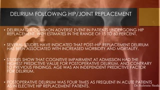 DELIRIUM FOLLOWING HIP/JOINT REPLACEMENT
• DELIRIUM IS A COMMON ADVERSE EVENT IN PATIENTS UNDERGOING HIP
REPLACEMENT, WITH ESTIMATES IN THE RANGE OF 15 TO 60 PERCENT.
• SEVERAL STUDIES HAVE INDICATED THAT POST–HIP REPLACEMENT DELIRIUM
HAS BEEN ASSOCIATED WITH INCREASED MORBIDITY AND MORTALITY.
• STUDIES SHOW THAT COGNITIVE IMPAIRMENT AT ADMISSION HAD THE
HIGHEST PREDICTIVE VALUE FOR POSTOPERATIVE DELIRIUM, AND CONTRARY
TO PREVIOUS FINDINGS, AGE WAS AN INDEPENDENT PREDICTIVE FACTOR
FOR DELIRIUM.
• POSTOPERATIVE DELIRIUM WAS FOUR TIMES AS FREQUENT IN ACUTE PATIENTS
AS IN ELECTIVE HIP REPLACEMENT PATIENTS. Dr.Subrata Naska
 