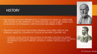 HISTORY
• THE EARLIEST KNOWN REFERENCES TO DELIRIUM IN MEDICAL LITERATURE
ARE FOUND IN THE WRITINGS OF HIPPOCRATES. SOME 2,400 YEARS AGO,
IN HIS BOOK OF EPIDEMICS, HIPPOCRATES DESCRIBED IT FIRST.
• TRADITION HOLDS THAT THE WORD DELIRIUM WAS FIRST USED IN THE
FORMAL MEDICAL CONTEXT BY CELSUS IN THE FIRST CENTURY AD.
• HOWEVER, CELSUS USED THE TERM DELIRIUM TO DESCRIBE A SPECTRUM OF MENTAL
DISORDERS RANGING FROM GENERAL INSANITY TO ACUTE TRANSIENT STATES OF MENTAL
DISTURBANCE, INCLUDING PHRENITIS, LETHARGUS, HYSTERIA, MELANCHOLIA, AND
MANIA.
Dr.Subrata Naska
 