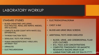 LABORATORY WORKUP
STANDARD STUDIES
• BLOOD CHEMISTRIES (INCLUDING
ELECTROLYTES, RENAL AND HEPATIC INDEXES,
AND GLUCOSE)
• COMPLETE BLOOD COUNT WITH WHITE CELL
DIFFERENTIAL
• THYROID FUNCTION TESTS
• SEROLOGIC TESTS FOR SYPHILIS
• HUMAN IMMUNODEFICIENCY VIRUS (HIV)
ANTIBODY TEST
• URINALYSIS
• ELECTROCARDIOGRAM
• ELECTROENCEPHALOGRAM
• CHEST X-RAY
• BLOOD AND URINE DRUG SCREENS
• ADDITIONAL TESTS WHEN INDICATED
• BLOOD, URINE, AND CEREBROSPINAL FLUID
(CSF) CULTURES
• B12, FOLIC ACID CONCENTRATIONS
• COMPUTED TOMOGRAPHY OR MAGNETIC
RESONANCE IMAGING BRAIN SCAN
• LUMBAR PUNCTURE AND CSF EXAMINATIONDr.Subrata Naska
 