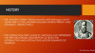 HISTORY
• THE ANCIENT GREEK TERMS phrenitis AND lethargus HAVE
GIVEN RISE TO THE MODERN ENGLISH WORDS FRENZY AND
LETHARGY, RESPECTIVELY.
• THIS DISTINCTION FIRST MADE BY ARETAEUS MAY REPRESENT
THE FIRST RECORDED DESCRIPTION OF BOTH THE
HYPERACTIVE AND HYPOACTIVE MOTOR ELEMENTS OF
DELIRIUM.
Dr.Subrata Naska
 