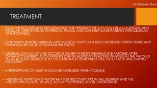 TREATMENT
• FAMILIAR PICTURES AND DECORATIONS, THE PRESENCE OF A CLOCK OR A CALENDAR, AND
REGULAR ORIENTATIONS TO PERSON, PLACE, AND TIME HELP MAKE PATIENTS WITH DELIRIUM
COMFORTABLE.
• CONTINUITY IN BOTH NURSING AND MEDICAL STAFF CAN HELP DECREASE PATIENT FEARS AND
PARANOIA BECAUSE OF UNFAMILIAR FACES.
• DELIRIUM CAN SOMETIMES OCCUR IN OLDER PATIENTS WEARING EYE PATCHES AFTER
CATARACT SURGERY, SUCH PATIENTS CAN BE HELPED BY PLACING PINHOLES IN THE PATCHES
TO LET IN SOME STIMULI OR BY OCCASIONALLY REMOVING ONE PATCH AT A TIME DURING
RECOVERY.
• INTERRUPTIONS OF SLEEP SHOULD BE MINIMIZED WHEN POSSIBLE.
• ADEQUATE NUTRITION IS IMPORTANT FOR RECOVERY FROM THE DELIRIUM AND THE
UNDERLYING ILLNESS, AS WELL AS FOR PROVIDING USEFUL ORIENTATION.
Dr.Subrata Nask
 