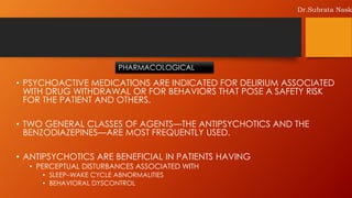 • PSYCHOACTIVE MEDICATIONS ARE INDICATED FOR DELIRIUM ASSOCIATED
WITH DRUG WITHDRAWAL OR FOR BEHAVIORS THAT POSE A SAFETY RISK
FOR THE PATIENT AND OTHERS.
• TWO GENERAL CLASSES OF AGENTS—THE ANTIPSYCHOTICS AND THE
BENZODIAZEPINES—ARE MOST FREQUENTLY USED.
• ANTIPSYCHOTICS ARE BENEFICIAL IN PATIENTS HAVING
• PERCEPTUAL DISTURBANCES ASSOCIATED WITH
• SLEEP–WAKE CYCLE ABNORMALITIES
• BEHAVIORAL DYSCONTROL
PHARMACOLOGICAL
Dr.Subrata Nask
 