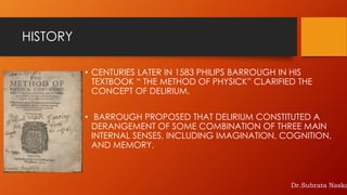 HISTORY
• CENTURIES LATER IN 1583 PHILIPS BARROUGH IN HIS
TEXTBOOK “ THE METHOD OF PHYSICK” CLARIFIED THE
CONCEPT OF DELIRIUM.
• BARROUGH PROPOSED THAT DELIRIUM CONSTITUTED A
DERANGEMENT OF SOME COMBINATION OF THREE MAIN
INTERNAL SENSES, INCLUDING IMAGINATION, COGNITION,
AND MEMORY.
Dr.Subrata Naska
 