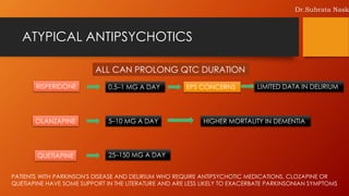 ATYPICAL ANTIPSYCHOTICS
ALL CAN PROLONG QTC DURATION
0.5–1 MG A DAYRISPERIDONE EPS CONCERNS LIMITED DATA IN DELIRIUM
OLANZAPINE 5–10 MG A DAY HIGHER MORTALITY IN DEMENTIA
QUETIAPINE 25–150 MG A DAY
PATIENTS WITH PARKINSON'S DISEASE AND DELIRIUM WHO REQUIRE ANTIPSYCHOTIC MEDICATIONS, CLOZAPINE OR
QUETIAPINE HAVE SOME SUPPORT IN THE LITERATURE AND ARE LESS LIKELY TO EXACERBATE PARKINSONIAN SYMPTOMS
Dr.Subrata Nask
 