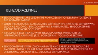 BENZODIAZEPINES
• BENZODIAZEPINES ARE USED IN THE MANAGEMENT OF DELIRIUM TO SEDATE
THE AGITATED PATIENT.
• WHEN THE AGITATION IS ASSOCIATED WITH SEDATIVE-HYPNOTIC WITHDRAWAL
(SUCH AS ALCOHOL, BENZODIAZEPINES, BARBITURATES), BENZODIAZEPINES
ARE THE TREATMENT OF CHOICE.
• INSOMNIA IS BEST TREATED WITH BENZODIAZEPINES WITH SHORT OR
INTERMEDIATE HALF-LIVES (E.G., LORAZEPAM 1 TO 2 MG AT BEDTIME).
• BENZODIAZEPINES WITH LONG HALF-LIVES AND BARBITURATES SHOULD BE
AVOIDED UNLESS THEY ARE BEING USED AS PART OF THE TREATMENT FOR THE
UNDERLYING DISORDER (E.G., ALCOHOL WITHDRAWAL).
0.5–3 MG/DAY AND AS NEEDED EVERY 4 HRLORAZEPAM
BEST USE IN DELIRIUM SECONDARY TO
ALCOHOL/BENZODIAZEPINE WITHDRAWAL
CAN WORSEN DELIRIUM
Dr.Subrata Nask
 