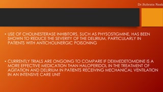 • USE OF CHOLINESTERASE INHIBITORS, SUCH AS PHYSOSTIGMINE, HAS BEEN
SHOWN TO REDUCE THE SEVERITY OF THE DELIRIUM, PARTICULARLY IN
PATIENTS WITH ANTICHOLINERGIC POISONING
• CURRENTLY TRIALS ARE ONGOING TO COMPARE IF DEXMEDETOMIDINE IS A
MORE EFFECTIVE MEDICATION THAN HALOPERIDOL IN THE TREATMENT OF
AGITATION AND DELIRIUM IN PATIENTS RECEIVING MECHANICAL VENTILATION
IN AN INTENSIVE CARE UNIT
Dr.Subrata Nask
 
