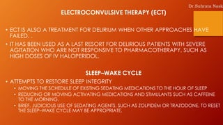 ELECTROCONVULSIVE THERAPY (ECT)
• ECT IS ALSO A TREATMENT FOR DELIRIUM WHEN OTHER APPROACHES HAVE
FAILED. .
• IT HAS BEEN USED AS A LAST RESORT FOR DELIRIOUS PATIENTS WITH SEVERE
AGITATION WHO ARE NOT RESPONSIVE TO PHARMACOTHERAPY, SUCH AS
HIGH DOSES OF IV HALOPERIDOL.
SLEEP–WAKE CYCLE
• ATTEMPTS TO RESTORE SLEEP INTEGRITY
• MOVING THE SCHEDULE OF EXISTING SEDATING MEDICATIONS TO THE HOUR OF SLEEP
• REDUCING OR MOVING ACTIVATING MEDICATIONS AND STIMULANTS SUCH AS CAFFEINE
TO THE MORNING.
• BRIEF, JUDICIOUS USE OF SEDATING AGENTS, SUCH AS ZOLPIDEM OR TRAZODONE, TO RESET
THE SLEEP–WAKE CYCLE MAY BE APPROPRIATE.
Dr.Subrata Nask
 