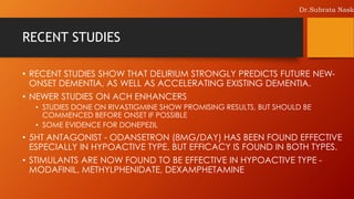 RECENT STUDIES
• RECENT STUDIES SHOW THAT DELIRIUM STRONGLY PREDICTS FUTURE NEW-
ONSET DEMENTIA, AS WELL AS ACCELERATING EXISTING DEMENTIA.
• NEWER STUDIES ON ACH ENHANCERS
• STUDIES DONE ON RIVASTIGMINE SHOW PROMISING RESULTS, BUT SHOULD BE
COMMENCED BEFORE ONSET IF POSSIBLE
• SOME EVIDENCE FOR DONEPEZIL
• 5HT ANTAGONIST - ODANSETRON (8MG/DAY) HAS BEEN FOUND EFFECTIVE
ESPECIALLY IN HYPOACTIVE TYPE, BUT EFFICACY IS FOUND IN BOTH TYPES.
• STIMULANTS ARE NOW FOUND TO BE EFFECTIVE IN HYPOACTIVE TYPE -
MODAFINIL, METHYLPHENIDATE, DEXAMPHETAMINE
Dr.Subrata Nask
 