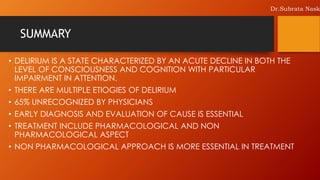 SUMMARY
• DELIRIUM IS A STATE CHARACTERIZED BY AN ACUTE DECLINE IN BOTH THE
LEVEL OF CONSCIOUSNESS AND COGNITION WITH PARTICULAR
IMPAIRMENT IN ATTENTION.
• THERE ARE MULTIPLE ETIOGIES OF DELIRIUM
• 65% UNRECOGNIZED BY PHYSICIANS
• EARLY DIAGNOSIS AND EVALUATION OF CAUSE IS ESSENTIAL
• TREATMENT INCLUDE PHARMACOLOGICAL AND NON
PHARMACOLOGICAL ASPECT
• NON PHARMACOLOGICAL APPROACH IS MORE ESSENTIAL IN TREATMENT
Dr.Subrata Nask
 