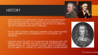 HISTORY
• THE CONCEPT OF DERANGED SENSES WAS ELABORATED BY
THOMAS WILLIS IN HIS 1672 “treatise de anima brutorum”.
WILLIS ESTABLISHED THAT DELIRIUM WAS IN FACT A SPECIFIC
SET OF SYMPTOMS AND NOT A DISEASE.
• IN THE 18TH CENTURY, ERASMUS DARWIN AND JOHN HUNTER
MADE SIGNIFICANT CONTRIBUTIONS TO THE THEORY OF
DELIRIUM.
• DARWIN WAS THE FIRST TO COMPARE THE DELIRIUM WITH THE
DREAM STATE, NOTING THAT BOTH STATES CONSTITUTED AN
INTERRUPTION OF “VOLUNTARY POWER” AND A SUSPENSION
OF THE ABILITY TO ATTEND TO ONE'S EXTERNAL ENVIRONMENT.
Dr.Subrata Naska
 