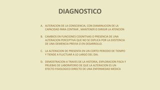 DIAGNOSTICO
A. ALTERACION DE LA CONSCIENCIA, CON DIAMINUCION DE LA
CAPACIDAD PARA CENTRAR , MANTENER O DIRIGIR LA ATENCION
B. CAMBIOS EN FUNCIONES COGNITIVAS O PRESENCIA DE UNA
ALTERACION PERCEPTIVA QUE NO SE EXPLICA POR LA EXISTENCIA
DE UNA DEMENCIA PREVIA O EN DESARROLLO.
C. LA ALTERACION DE PRESENTA EN UN CORTO PERIODO DE TIEMPO
Y TIENDE A FLUCTUAR A LO LARGO DEL DIA.
D. DEMOSTRACION A TRAVES DE LA HISTORIA, EXPLORACION FISCA Y
PRUEBAS DE LABORATORIO DE QUE LA ALTERACION ES UN
EFECTO FISIOLOGICO DIRECTO DE UNA ENFERMEDAD MEDICA
 