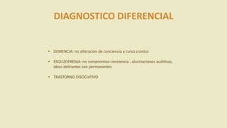 DIAGNOSTICO DIFERENCIAL
• DEMENCIA: no alteracion de conciencia y curso cronico
• ESQUZOFRENIA: no compromiso conciencia , alucinaciones auditivas,
ideas delirantes son permanentes
• TRASTORNO DISOCIATIVO
 