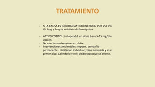 TRATAMIENTO
- SI LA CAUSA ES TOXCIDAD ANTICOLINERGICA POR VIA IV O
IM 1mg y 2mg de salicilato de fisostigmina.
- ANTIPSICOTICOS : haloperidol en dosis bajas 5-15 mg/ dia
vo o im.
- No usar benzodiacepinas en el dia.
- Intervenciones ambientales : reposo , compañía
permanente . Habitacion individual , bien iluminada y en el
primer piso. Calendario y reloj visible para que se oriente.
 
