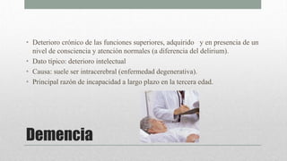 Demencia
• Deterioro crónico de las funciones superiores, adquirido y en presencia de un
nivel de consciencia y atención normales (a diferencia del delirium).
• Dato típico: deterioro intelectual
• Causa: suele ser intracerebral (enfermedad degenerativa).
• Principal razón de incapacidad a largo plazo en la tercera edad.
 
