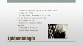 Epidemiología
• La demencia moderada a grave  >65 años ( 5-8%)
• >85 años (20- 40%)
• Tipo más común : Alzheimer ( 50 – 60 %)
• 2do en demencia: Demencia vascular
• Otras causas: (1- 5%)
• Traumatismos craneoencefálicos
• Alcohol
• Enfermedad de Parkinson
• Enfermedad de Huntington
 