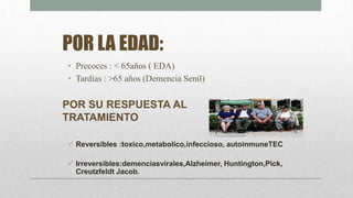 POR LA EDAD:
• Precoces : < 65años ( EDA)
• Tardías : >65 años (Demencia Senil)
POR SU RESPUESTA AL
TRATAMIENTO
 Reversibles :toxico,metabolico,infeccioso, autoinmuneTEC
 Irreversibles:demenciasvirales,Alzheimer, Huntington,Pick,
Creutzfeldt Jacob.
 