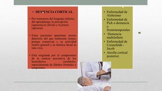 • DEMENCIA CORTICAL
• Por trastornos del lenguaje (afasia),
del aprendizaje, la percepción
(agnosia),el cálculo y la praxis
(apraxia).
• Estos pacientes aparentan menos
deterioro del que realmente tienen,
porque conservan y su actividad
motriz general y su mímica facial es
más viva.
• Está originada por el compromiso
de la corteza asociativa de los
hemisferios cerebrales,
especialmente de lóbulos frontales y
temporales.
• Enfermedad de
Alzheimer
• Enfermedad de
Pick o demencia
o
frontotemporales
• Demencia
multiinfarto
• Enfermedad de
Creutzfeldt -
Jacob
• Atrofia cortical
posterior.
 