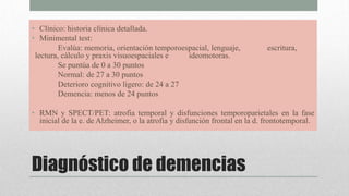 Diagnóstico de demencias
• Clínico: historia clínica detallada.
• Minimental test:
Evalúa: memoria, orientación temporoespacial, lenguaje, escritura,
lectura, cálculo y praxis visuoespaciales e ideomotoras.
Se puntúa de 0 a 30 puntos
Normal: de 27 a 30 puntos
Deterioro cognitivo ligero: de 24 a 27
Demencia: menos de 24 puntos
• RMN y SPECT/PET: atrofia temporal y disfunciones temporoparietales en la fase
inicial de la e. de Alzheimer, o la atrofia y disfunción frontal en la d. frontotemporal.
 