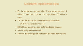 Delirium: epidemiologia
• En la poblacion general 0.4 % en personas de 18
años o mas del 1.1% en los que tienen 55 años o
mas.
• 10-15% de todos los pacientes hospitalizados
– 20-35% hospitalizados >70 años
• 30-50% de ancianos con enfermedades agudas
• 30% tras bypass coronario
• 50-60% tras cirugía en personas de más de 60 años.
 