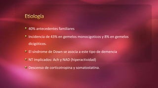 40% antecedentes familiares
Incidencia de 43% en gemelos monocigoticos y 8% en gemelos
dicigóticos.
El síndrome de Down se asocia a este tipo de demencia
NT implicados: Ach y NAD (hiperactividad)
Descenso de corticotropina y somatostatina.
 