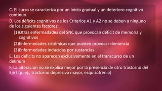 C. El curso se caracteriza por un inicio gradual y un deterioro cognitivo
continuo.
D. Los déficits cognitivos de los Criterios A1 y A2 no se deben a ninguno
de los siguientes factores:
(1)Otras enfermedades del SNC que provocan déficit de memoria y
cognitivos
(2)Enfermedades sistémicas que pueden provocar demencia
(3)Enfermedades inducidas por sustancias
E. Los déficits no aparecen exclusivamente en el transcurso de un
delirium
F. La alteración no se explica mejor por la presencia de otro trastorno del
Eje I (p. ej., trastorno depresivo mayor, esquizofrenia)
 