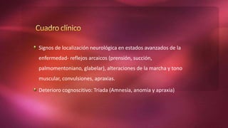 Signos de localización neurológica en estados avanzados de la
enfermedad- reflejos arcaicos (prensión, succión,
palmomentoniano, glabelar), alteraciones de la marcha y tono
muscular, convulsiones, apraxias.
Deterioro cognoscitivo: Triada (Amnesia, anomia y apraxia)
 