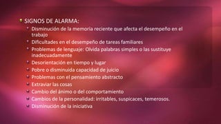 SIGNOS DE ALARMA:
Disminución de la memoria reciente que afecta el desempeño en el
trabajo
Dificultades en el desempeño de tareas familiares
Problemas de lenguaje: Olvida palabras simples o las sustituye
inadecuadamente
Desorientación en tiempo y lugar
Pobre o disminuida capacidad de juicio
Problemas con el pensamiento abstracto
Extraviar las cosas
Cambio del ánimo o del comportamiento
Cambios de la personalidad: irritables, suspicaces, temerosos.
Disminución de la iniciativa
 