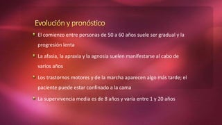 El comienzo entre personas de 50 a 60 años suele ser gradual y la
progresión lenta
La afasia, la apraxia y la agnosia suelen manifestarse al cabo de
varios años
Los trastornos motores y de la marcha aparecen algo más tarde; el
paciente puede estar confinado a la cama
La supervivencia media es de 8 años y varía entre 1 y 20 años
 