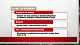 DIAGNOSTICO DIFERENCIAL
• Averiguar si el inicio fue brusco, si el curso resulto gradual o
escalonado, si hubo déficit neurológico, factores de riesgo
Demencia de tipo alzheimer
• No suele producir signos neurológicos focales
Depresión
• Son episodios breves de disfunción neurológica focal que duran
menos de 24h
Ictus y accidentes isquémicos transitorios
 
