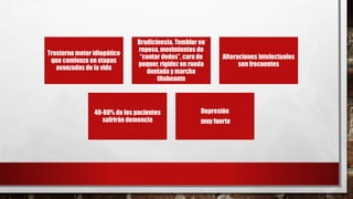 Trastorno motor idiopático
que comienza en etapas
avanzadas de la vida
Bradicinesia. Temblor en
reposo, movimientos de
“contar dedos”, cara de
poquer, rigidez en rueda
dentada y marcha
titubeante
Alteraciones intelectuales
son frecuentes
40-80% de los pacientes
sufrirán demencia
Depresión
muy fuerte
 