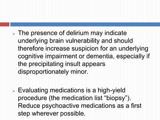  The presence of delirium may indicate
underlying brain vulnerability and should
therefore increase suspicion for an underlying
cognitive impairment or dementia, especially if
the precipitating insult appears
disproportionately minor.
 Evaluating medications is a high-yield
procedure (the medication list “biopsy”).
Reduce psychoactive medications as a first
step wherever possible.
 