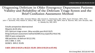 2 PASOS PARA DX DELIRIUM EN EM
Ann Emerg Med. 2013;62:457-465
Estudio prospectivo observacional
Mayores de 65 años
DTS: Delirium triage screen (Muy sensible para RULE OUT)
Brieg Confusion assessment method bCAM (muy específico RULE IN)
DMS IV para compararlo
406 pacientes: dx delirum 50 (12.3%)
DTS: S 98% E: 55%
bCAM S: 84% E: 95.8%
S 82% (95% CI 69.2% a 90.2) E: 95.8% (95% CI 93.2% to 97.4%)
 