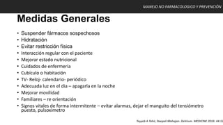 Medidas Generales
• Suspender fármacos sospechosos
• Hidratación
• Evitar restricción física
• Interacción regular con el paciente
• Mejorar estado nutricional
• Cuidados de enfermería
• Cubículo o habitación
• TV- Reloj- calendario- periódico
• Adecuada luz en el dia – apagarla en la noche
• Mejorar movilidad
• Familiares – re orientación
• Signos vitales de forma intermitente – evitar alarmas, dejar el manguito del tensiómetro
puesto, pulsoximetro
MANEJO NO FARMACOLOGICO Y PREVENCIÓN
Tayyeb A Tahir, Deepali Mahajan. Delirium. MEDICINE 2016: 44:12
 